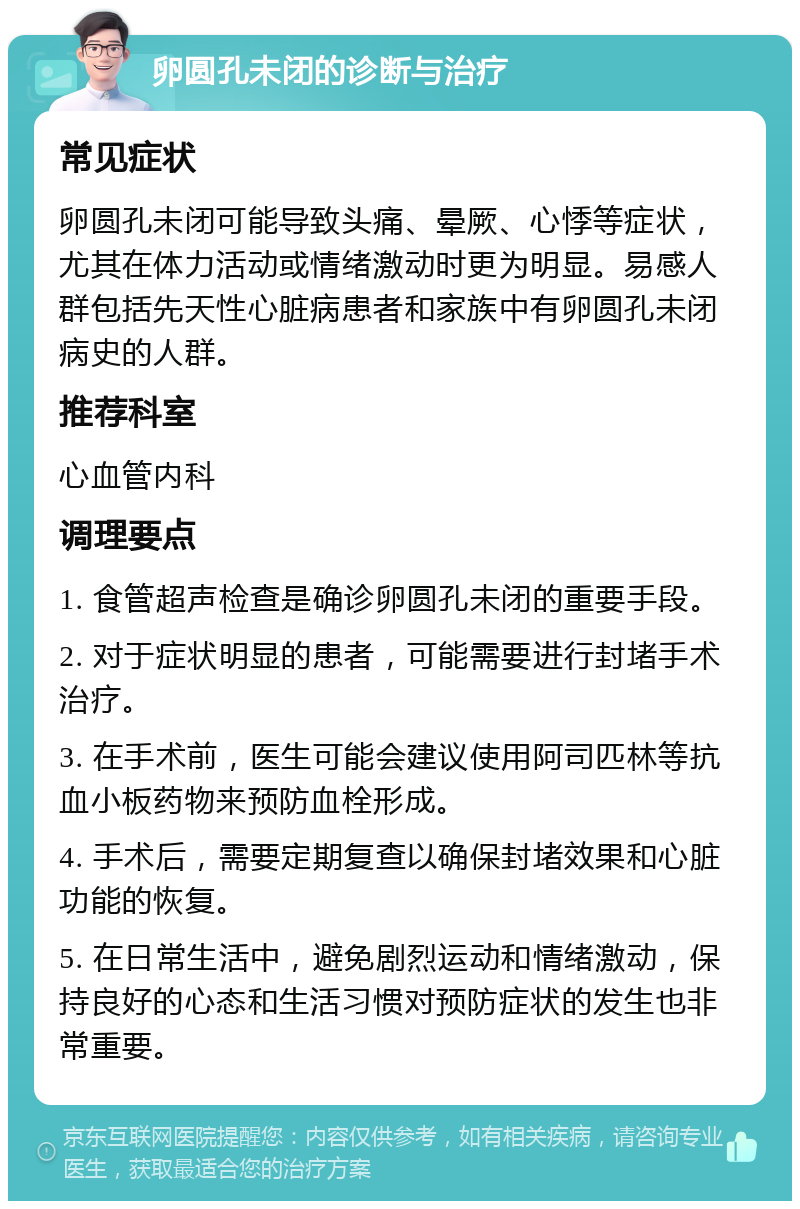 卵圆孔未闭的诊断与治疗 常见症状 卵圆孔未闭可能导致头痛、晕厥、心悸等症状，尤其在体力活动或情绪激动时更为明显。易感人群包括先天性心脏病患者和家族中有卵圆孔未闭病史的人群。 推荐科室 心血管内科 调理要点 1. 食管超声检查是确诊卵圆孔未闭的重要手段。 2. 对于症状明显的患者，可能需要进行封堵手术治疗。 3. 在手术前，医生可能会建议使用阿司匹林等抗血小板药物来预防血栓形成。 4. 手术后，需要定期复查以确保封堵效果和心脏功能的恢复。 5. 在日常生活中，避免剧烈运动和情绪激动，保持良好的心态和生活习惯对预防症状的发生也非常重要。