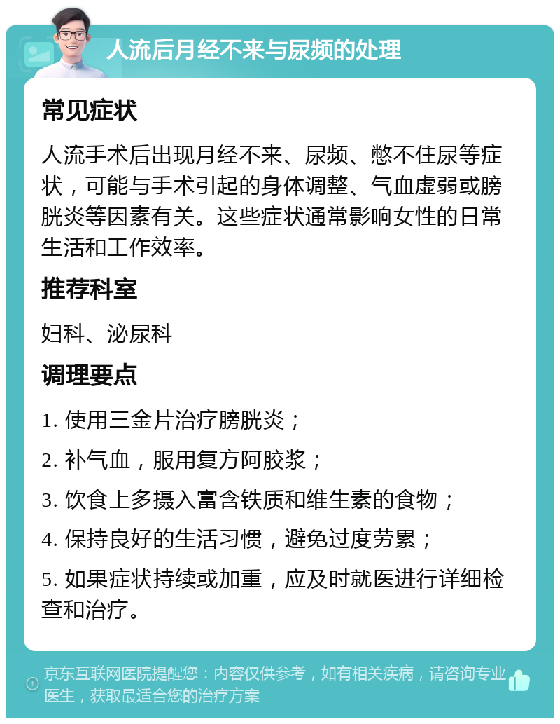 人流后月经不来与尿频的处理 常见症状 人流手术后出现月经不来、尿频、憋不住尿等症状，可能与手术引起的身体调整、气血虚弱或膀胱炎等因素有关。这些症状通常影响女性的日常生活和工作效率。 推荐科室 妇科、泌尿科 调理要点 1. 使用三金片治疗膀胱炎； 2. 补气血，服用复方阿胶浆； 3. 饮食上多摄入富含铁质和维生素的食物； 4. 保持良好的生活习惯，避免过度劳累； 5. 如果症状持续或加重，应及时就医进行详细检查和治疗。