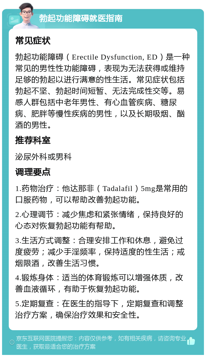 勃起功能障碍就医指南 常见症状 勃起功能障碍（Erectile Dysfunction, ED）是一种常见的男性性功能障碍，表现为无法获得或维持足够的勃起以进行满意的性生活。常见症状包括勃起不坚、勃起时间短暂、无法完成性交等。易感人群包括中老年男性、有心血管疾病、糖尿病、肥胖等慢性疾病的男性，以及长期吸烟、酗酒的男性。 推荐科室 泌尿外科或男科 调理要点 1.药物治疗：他达那非（Tadalafil）5mg是常用的口服药物，可以帮助改善勃起功能。 2.心理调节：减少焦虑和紧张情绪，保持良好的心态对恢复勃起功能有帮助。 3.生活方式调整：合理安排工作和休息，避免过度疲劳；减少手淫频率，保持适度的性生活；戒烟限酒，改善生活习惯。 4.锻炼身体：适当的体育锻炼可以增强体质，改善血液循环，有助于恢复勃起功能。 5.定期复查：在医生的指导下，定期复查和调整治疗方案，确保治疗效果和安全性。