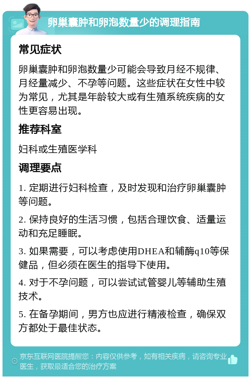 卵巢囊肿和卵泡数量少的调理指南 常见症状 卵巢囊肿和卵泡数量少可能会导致月经不规律、月经量减少、不孕等问题。这些症状在女性中较为常见，尤其是年龄较大或有生殖系统疾病的女性更容易出现。 推荐科室 妇科或生殖医学科 调理要点 1. 定期进行妇科检查，及时发现和治疗卵巢囊肿等问题。 2. 保持良好的生活习惯，包括合理饮食、适量运动和充足睡眠。 3. 如果需要，可以考虑使用DHEA和辅酶q10等保健品，但必须在医生的指导下使用。 4. 对于不孕问题，可以尝试试管婴儿等辅助生殖技术。 5. 在备孕期间，男方也应进行精液检查，确保双方都处于最佳状态。