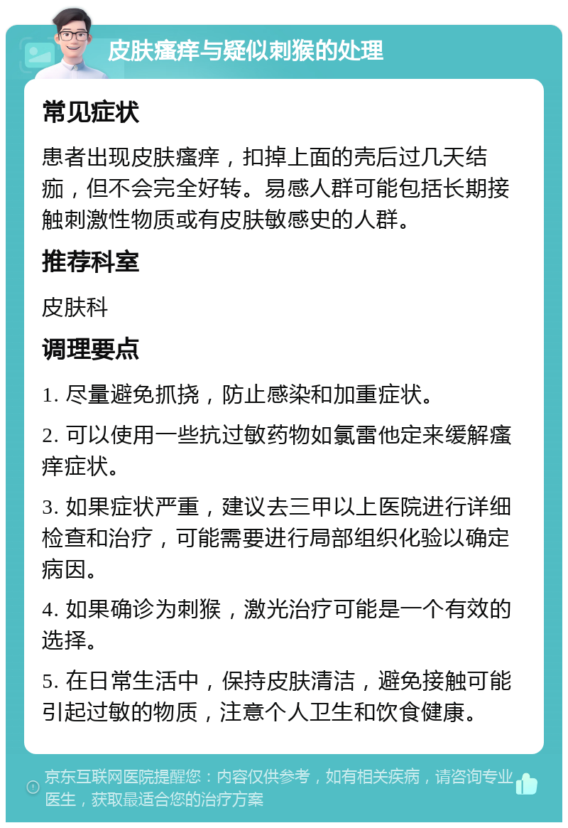 皮肤瘙痒与疑似刺猴的处理 常见症状 患者出现皮肤瘙痒，扣掉上面的壳后过几天结痂，但不会完全好转。易感人群可能包括长期接触刺激性物质或有皮肤敏感史的人群。 推荐科室 皮肤科 调理要点 1. 尽量避免抓挠，防止感染和加重症状。 2. 可以使用一些抗过敏药物如氯雷他定来缓解瘙痒症状。 3. 如果症状严重，建议去三甲以上医院进行详细检查和治疗，可能需要进行局部组织化验以确定病因。 4. 如果确诊为刺猴，激光治疗可能是一个有效的选择。 5. 在日常生活中，保持皮肤清洁，避免接触可能引起过敏的物质，注意个人卫生和饮食健康。