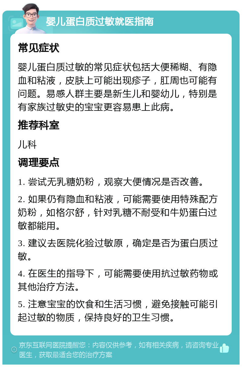 婴儿蛋白质过敏就医指南 常见症状 婴儿蛋白质过敏的常见症状包括大便稀糊、有隐血和粘液，皮肤上可能出现疹子，肛周也可能有问题。易感人群主要是新生儿和婴幼儿，特别是有家族过敏史的宝宝更容易患上此病。 推荐科室 儿科 调理要点 1. 尝试无乳糖奶粉，观察大便情况是否改善。 2. 如果仍有隐血和粘液，可能需要使用特殊配方奶粉，如格尔舒，针对乳糖不耐受和牛奶蛋白过敏都能用。 3. 建议去医院化验过敏原，确定是否为蛋白质过敏。 4. 在医生的指导下，可能需要使用抗过敏药物或其他治疗方法。 5. 注意宝宝的饮食和生活习惯，避免接触可能引起过敏的物质，保持良好的卫生习惯。