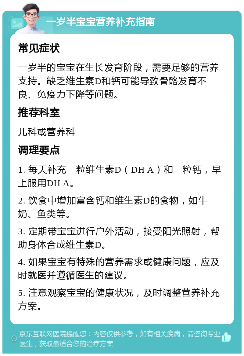 一岁半宝宝营养补充指南 常见症状 一岁半的宝宝在生长发育阶段，需要足够的营养支持。缺乏维生素D和钙可能导致骨骼发育不良、免疫力下降等问题。 推荐科室 儿科或营养科 调理要点 1. 每天补充一粒维生素D（DH A）和一粒钙，早上服用DH A。 2. 饮食中增加富含钙和维生素D的食物，如牛奶、鱼类等。 3. 定期带宝宝进行户外活动，接受阳光照射，帮助身体合成维生素D。 4. 如果宝宝有特殊的营养需求或健康问题，应及时就医并遵循医生的建议。 5. 注意观察宝宝的健康状况，及时调整营养补充方案。