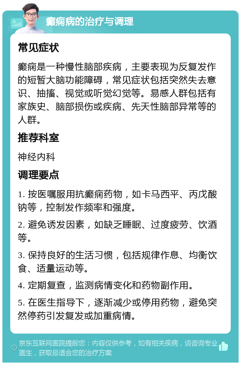 癫痫病的治疗与调理 常见症状 癫痫是一种慢性脑部疾病，主要表现为反复发作的短暂大脑功能障碍，常见症状包括突然失去意识、抽搐、视觉或听觉幻觉等。易感人群包括有家族史、脑部损伤或疾病、先天性脑部异常等的人群。 推荐科室 神经内科 调理要点 1. 按医嘱服用抗癫痫药物，如卡马西平、丙戊酸钠等，控制发作频率和强度。 2. 避免诱发因素，如缺乏睡眠、过度疲劳、饮酒等。 3. 保持良好的生活习惯，包括规律作息、均衡饮食、适量运动等。 4. 定期复查，监测病情变化和药物副作用。 5. 在医生指导下，逐渐减少或停用药物，避免突然停药引发复发或加重病情。