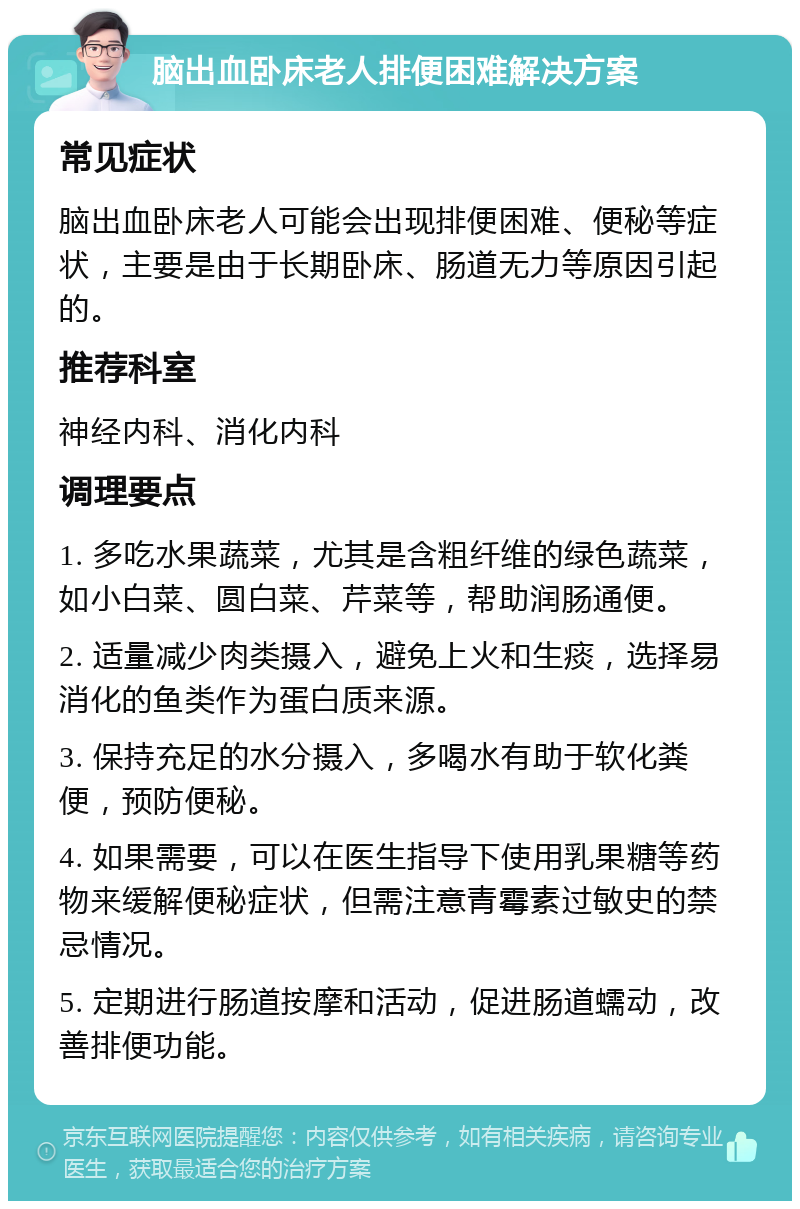 脑出血卧床老人排便困难解决方案 常见症状 脑出血卧床老人可能会出现排便困难、便秘等症状，主要是由于长期卧床、肠道无力等原因引起的。 推荐科室 神经内科、消化内科 调理要点 1. 多吃水果蔬菜，尤其是含粗纤维的绿色蔬菜，如小白菜、圆白菜、芹菜等，帮助润肠通便。 2. 适量减少肉类摄入，避免上火和生痰，选择易消化的鱼类作为蛋白质来源。 3. 保持充足的水分摄入，多喝水有助于软化粪便，预防便秘。 4. 如果需要，可以在医生指导下使用乳果糖等药物来缓解便秘症状，但需注意青霉素过敏史的禁忌情况。 5. 定期进行肠道按摩和活动，促进肠道蠕动，改善排便功能。