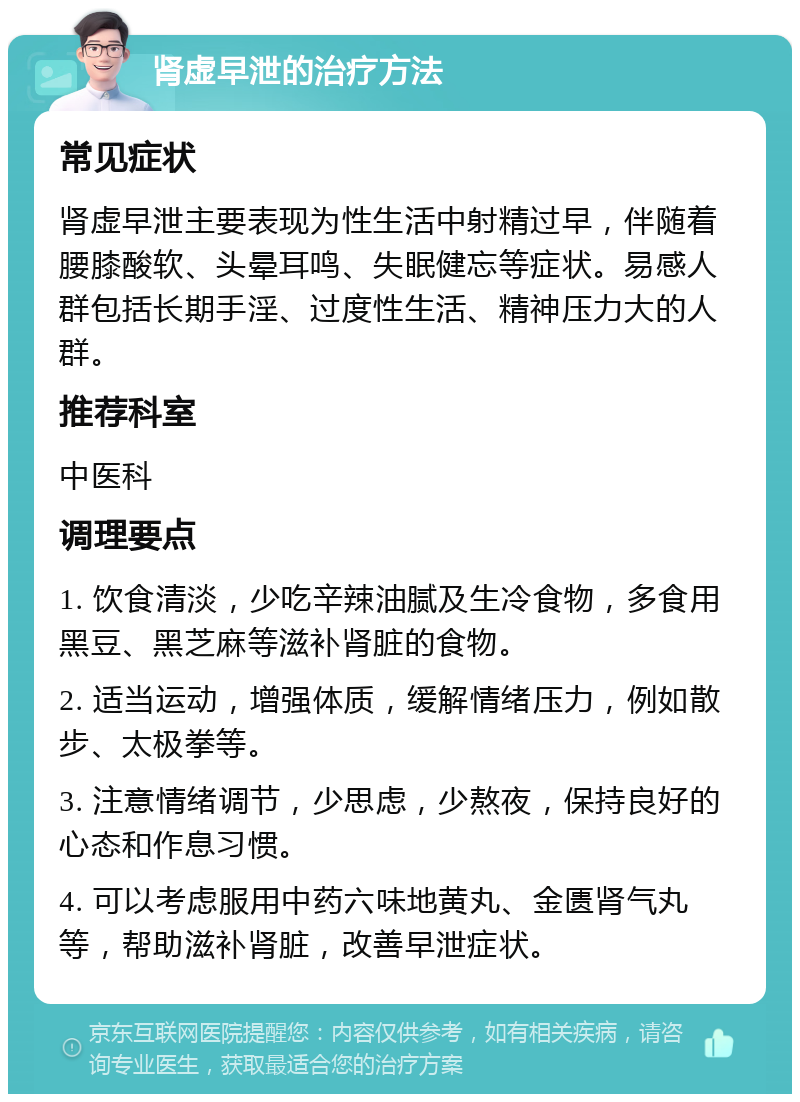 肾虚早泄的治疗方法 常见症状 肾虚早泄主要表现为性生活中射精过早，伴随着腰膝酸软、头晕耳鸣、失眠健忘等症状。易感人群包括长期手淫、过度性生活、精神压力大的人群。 推荐科室 中医科 调理要点 1. 饮食清淡，少吃辛辣油腻及生冷食物，多食用黑豆、黑芝麻等滋补肾脏的食物。 2. 适当运动，增强体质，缓解情绪压力，例如散步、太极拳等。 3. 注意情绪调节，少思虑，少熬夜，保持良好的心态和作息习惯。 4. 可以考虑服用中药六味地黄丸、金匮肾气丸等，帮助滋补肾脏，改善早泄症状。