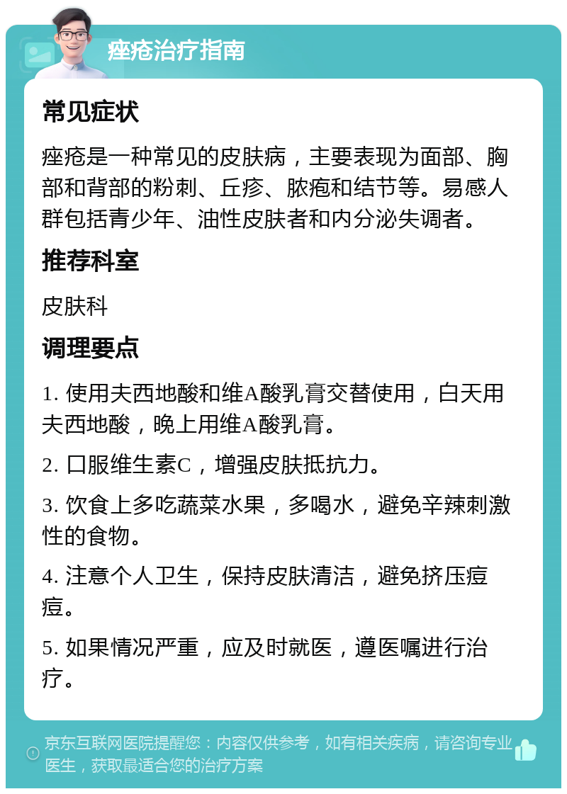 痤疮治疗指南 常见症状 痤疮是一种常见的皮肤病，主要表现为面部、胸部和背部的粉刺、丘疹、脓疱和结节等。易感人群包括青少年、油性皮肤者和内分泌失调者。 推荐科室 皮肤科 调理要点 1. 使用夫西地酸和维A酸乳膏交替使用，白天用夫西地酸，晚上用维A酸乳膏。 2. 口服维生素C，增强皮肤抵抗力。 3. 饮食上多吃蔬菜水果，多喝水，避免辛辣刺激性的食物。 4. 注意个人卫生，保持皮肤清洁，避免挤压痘痘。 5. 如果情况严重，应及时就医，遵医嘱进行治疗。