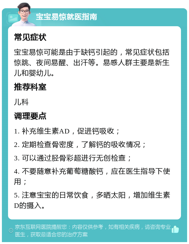 宝宝易惊就医指南 常见症状 宝宝易惊可能是由于缺钙引起的，常见症状包括惊跳、夜间易醒、出汗等。易感人群主要是新生儿和婴幼儿。 推荐科室 儿科 调理要点 1. 补充维生素AD，促进钙吸收； 2. 定期检查骨密度，了解钙的吸收情况； 3. 可以通过胫骨彩超进行无创检查； 4. 不要随意补充葡萄糖酸钙，应在医生指导下使用； 5. 注意宝宝的日常饮食，多晒太阳，增加维生素D的摄入。