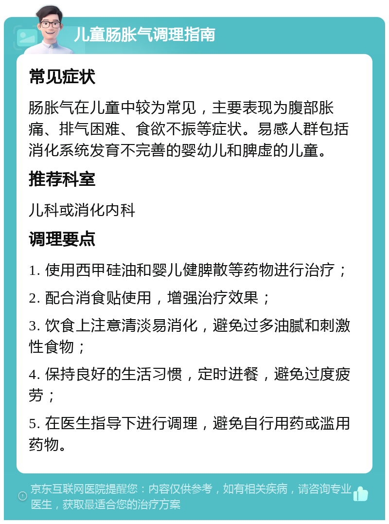 儿童肠胀气调理指南 常见症状 肠胀气在儿童中较为常见，主要表现为腹部胀痛、排气困难、食欲不振等症状。易感人群包括消化系统发育不完善的婴幼儿和脾虚的儿童。 推荐科室 儿科或消化内科 调理要点 1. 使用西甲硅油和婴儿健脾散等药物进行治疗； 2. 配合消食贴使用，增强治疗效果； 3. 饮食上注意清淡易消化，避免过多油腻和刺激性食物； 4. 保持良好的生活习惯，定时进餐，避免过度疲劳； 5. 在医生指导下进行调理，避免自行用药或滥用药物。