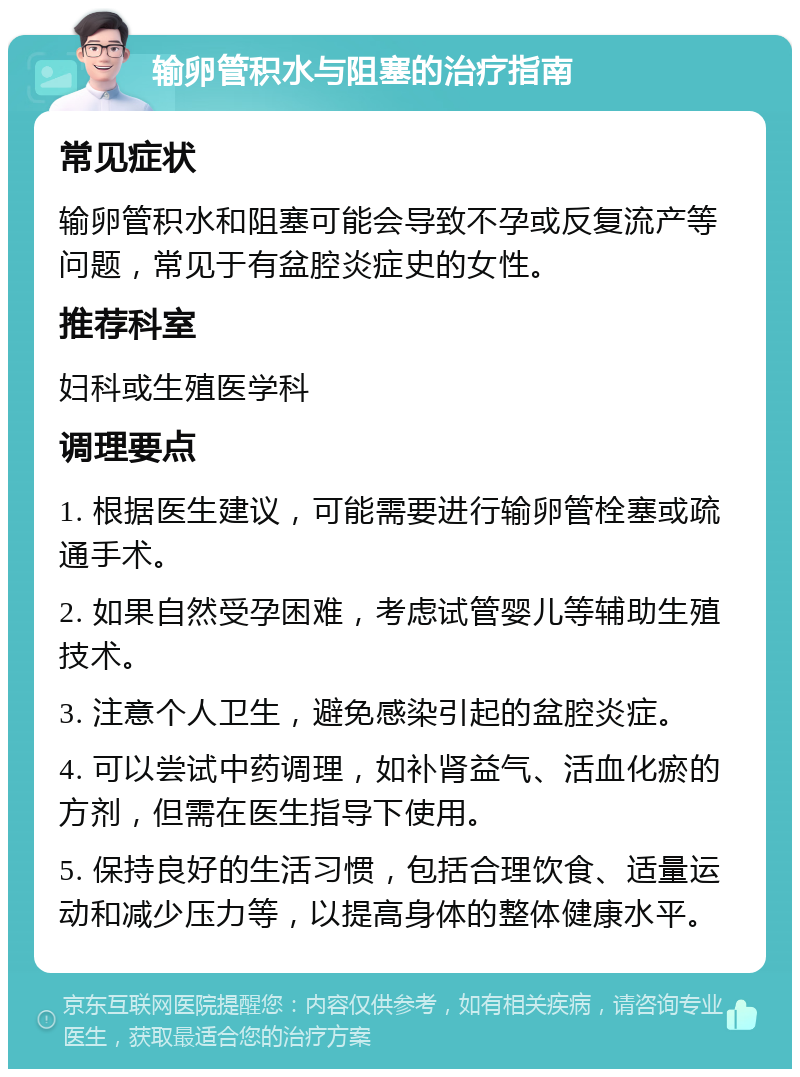 输卵管积水与阻塞的治疗指南 常见症状 输卵管积水和阻塞可能会导致不孕或反复流产等问题，常见于有盆腔炎症史的女性。 推荐科室 妇科或生殖医学科 调理要点 1. 根据医生建议，可能需要进行输卵管栓塞或疏通手术。 2. 如果自然受孕困难，考虑试管婴儿等辅助生殖技术。 3. 注意个人卫生，避免感染引起的盆腔炎症。 4. 可以尝试中药调理，如补肾益气、活血化瘀的方剂，但需在医生指导下使用。 5. 保持良好的生活习惯，包括合理饮食、适量运动和减少压力等，以提高身体的整体健康水平。