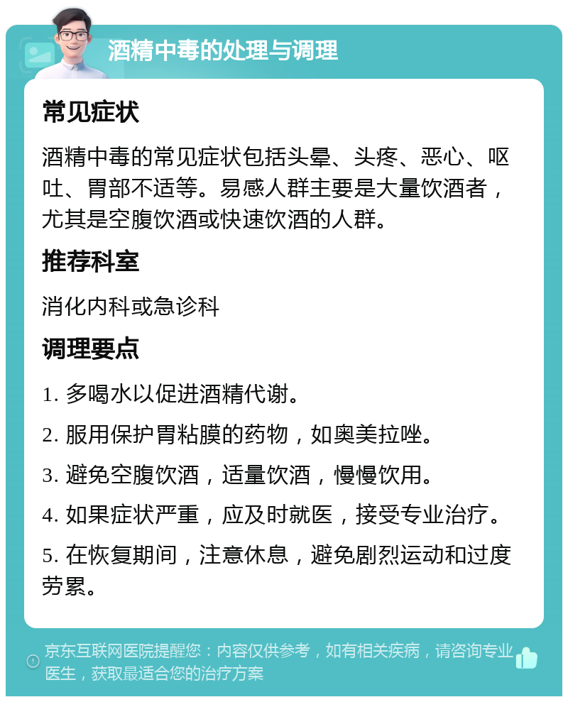 酒精中毒的处理与调理 常见症状 酒精中毒的常见症状包括头晕、头疼、恶心、呕吐、胃部不适等。易感人群主要是大量饮酒者，尤其是空腹饮酒或快速饮酒的人群。 推荐科室 消化内科或急诊科 调理要点 1. 多喝水以促进酒精代谢。 2. 服用保护胃粘膜的药物，如奥美拉唑。 3. 避免空腹饮酒，适量饮酒，慢慢饮用。 4. 如果症状严重，应及时就医，接受专业治疗。 5. 在恢复期间，注意休息，避免剧烈运动和过度劳累。