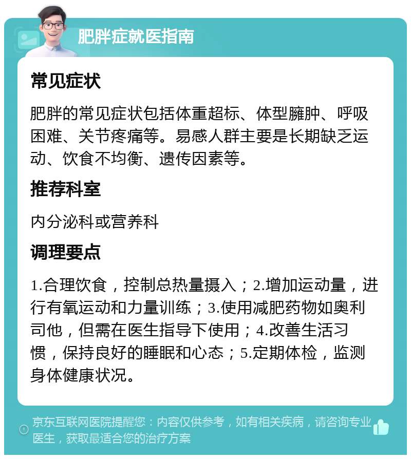 肥胖症就医指南 常见症状 肥胖的常见症状包括体重超标、体型臃肿、呼吸困难、关节疼痛等。易感人群主要是长期缺乏运动、饮食不均衡、遗传因素等。 推荐科室 内分泌科或营养科 调理要点 1.合理饮食，控制总热量摄入；2.增加运动量，进行有氧运动和力量训练；3.使用减肥药物如奥利司他，但需在医生指导下使用；4.改善生活习惯，保持良好的睡眠和心态；5.定期体检，监测身体健康状况。