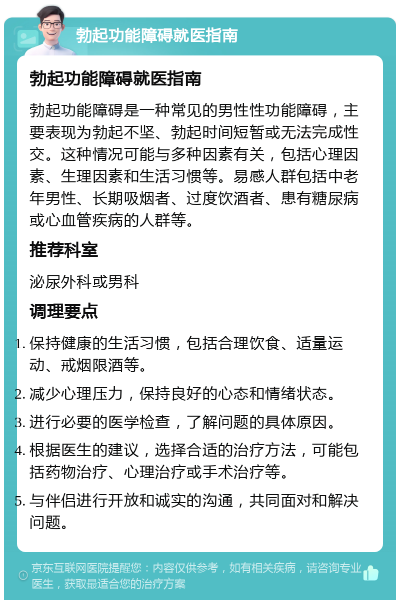 勃起功能障碍就医指南 勃起功能障碍就医指南 勃起功能障碍是一种常见的男性性功能障碍，主要表现为勃起不坚、勃起时间短暂或无法完成性交。这种情况可能与多种因素有关，包括心理因素、生理因素和生活习惯等。易感人群包括中老年男性、长期吸烟者、过度饮酒者、患有糖尿病或心血管疾病的人群等。 推荐科室 泌尿外科或男科 调理要点 保持健康的生活习惯，包括合理饮食、适量运动、戒烟限酒等。 减少心理压力，保持良好的心态和情绪状态。 进行必要的医学检查，了解问题的具体原因。 根据医生的建议，选择合适的治疗方法，可能包括药物治疗、心理治疗或手术治疗等。 与伴侣进行开放和诚实的沟通，共同面对和解决问题。