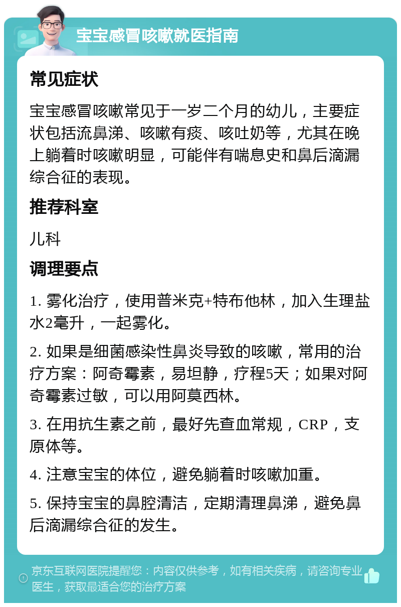 宝宝感冒咳嗽就医指南 常见症状 宝宝感冒咳嗽常见于一岁二个月的幼儿，主要症状包括流鼻涕、咳嗽有痰、咳吐奶等，尤其在晚上躺着时咳嗽明显，可能伴有喘息史和鼻后滴漏综合征的表现。 推荐科室 儿科 调理要点 1. 雾化治疗，使用普米克+特布他林，加入生理盐水2毫升，一起雾化。 2. 如果是细菌感染性鼻炎导致的咳嗽，常用的治疗方案：阿奇霉素，易坦静，疗程5天；如果对阿奇霉素过敏，可以用阿莫西林。 3. 在用抗生素之前，最好先查血常规，CRP，支原体等。 4. 注意宝宝的体位，避免躺着时咳嗽加重。 5. 保持宝宝的鼻腔清洁，定期清理鼻涕，避免鼻后滴漏综合征的发生。