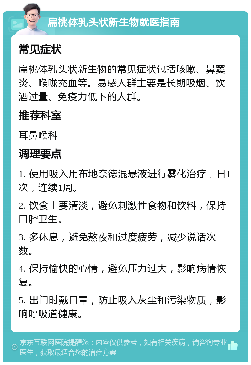 扁桃体乳头状新生物就医指南 常见症状 扁桃体乳头状新生物的常见症状包括咳嗽、鼻窦炎、喉咙充血等。易感人群主要是长期吸烟、饮酒过量、免疫力低下的人群。 推荐科室 耳鼻喉科 调理要点 1. 使用吸入用布地奈德混悬液进行雾化治疗，日1次，连续1周。 2. 饮食上要清淡，避免刺激性食物和饮料，保持口腔卫生。 3. 多休息，避免熬夜和过度疲劳，减少说话次数。 4. 保持愉快的心情，避免压力过大，影响病情恢复。 5. 出门时戴口罩，防止吸入灰尘和污染物质，影响呼吸道健康。