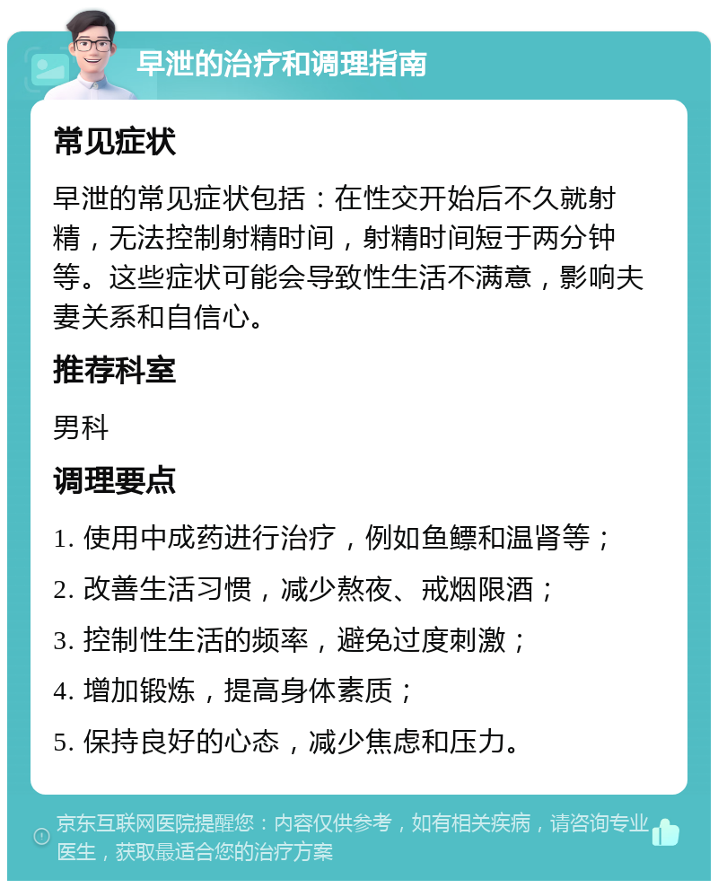 早泄的治疗和调理指南 常见症状 早泄的常见症状包括：在性交开始后不久就射精，无法控制射精时间，射精时间短于两分钟等。这些症状可能会导致性生活不满意，影响夫妻关系和自信心。 推荐科室 男科 调理要点 1. 使用中成药进行治疗，例如鱼鳔和温肾等； 2. 改善生活习惯，减少熬夜、戒烟限酒； 3. 控制性生活的频率，避免过度刺激； 4. 增加锻炼，提高身体素质； 5. 保持良好的心态，减少焦虑和压力。