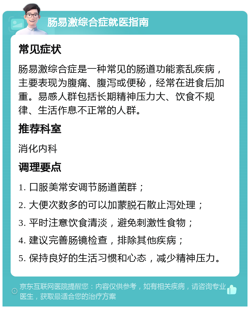 肠易激综合症就医指南 常见症状 肠易激综合症是一种常见的肠道功能紊乱疾病，主要表现为腹痛、腹泻或便秘，经常在进食后加重。易感人群包括长期精神压力大、饮食不规律、生活作息不正常的人群。 推荐科室 消化内科 调理要点 1. 口服美常安调节肠道菌群； 2. 大便次数多的可以加蒙脱石散止泻处理； 3. 平时注意饮食清淡，避免刺激性食物； 4. 建议完善肠镜检查，排除其他疾病； 5. 保持良好的生活习惯和心态，减少精神压力。