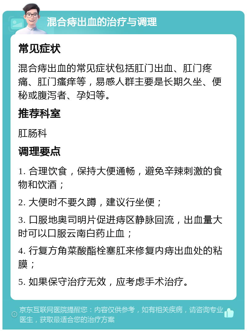 混合痔出血的治疗与调理 常见症状 混合痔出血的常见症状包括肛门出血、肛门疼痛、肛门瘙痒等，易感人群主要是长期久坐、便秘或腹泻者、孕妇等。 推荐科室 肛肠科 调理要点 1. 合理饮食，保持大便通畅，避免辛辣刺激的食物和饮酒； 2. 大便时不要久蹲，建议行坐便； 3. 口服地奥司明片促进痔区静脉回流，出血量大时可以口服云南白药止血； 4. 行复方角菜酸酯栓塞肛来修复内痔出血处的粘膜； 5. 如果保守治疗无效，应考虑手术治疗。