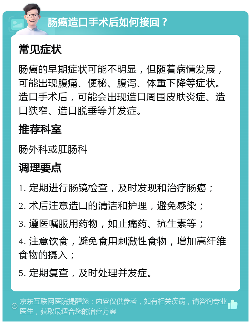 肠癌造口手术后如何接回？ 常见症状 肠癌的早期症状可能不明显，但随着病情发展，可能出现腹痛、便秘、腹泻、体重下降等症状。造口手术后，可能会出现造口周围皮肤炎症、造口狭窄、造口脱垂等并发症。 推荐科室 肠外科或肛肠科 调理要点 1. 定期进行肠镜检查，及时发现和治疗肠癌； 2. 术后注意造口的清洁和护理，避免感染； 3. 遵医嘱服用药物，如止痛药、抗生素等； 4. 注意饮食，避免食用刺激性食物，增加高纤维食物的摄入； 5. 定期复查，及时处理并发症。