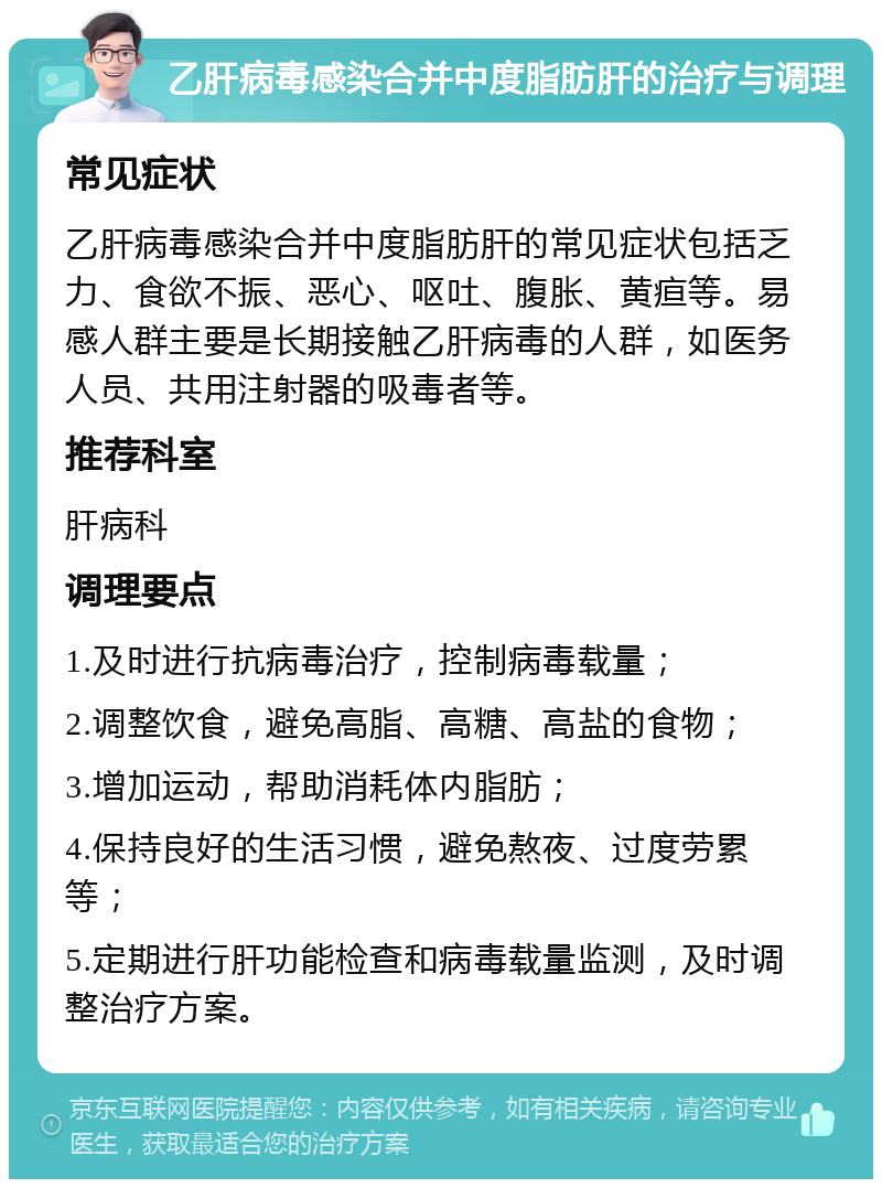 乙肝病毒感染合并中度脂肪肝的治疗与调理 常见症状 乙肝病毒感染合并中度脂肪肝的常见症状包括乏力、食欲不振、恶心、呕吐、腹胀、黄疸等。易感人群主要是长期接触乙肝病毒的人群，如医务人员、共用注射器的吸毒者等。 推荐科室 肝病科 调理要点 1.及时进行抗病毒治疗，控制病毒载量； 2.调整饮食，避免高脂、高糖、高盐的食物； 3.增加运动，帮助消耗体内脂肪； 4.保持良好的生活习惯，避免熬夜、过度劳累等； 5.定期进行肝功能检查和病毒载量监测，及时调整治疗方案。