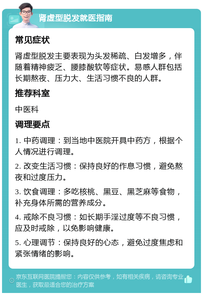 肾虚型脱发就医指南 常见症状 肾虚型脱发主要表现为头发稀疏、白发增多，伴随着精神疲乏、腰膝酸软等症状。易感人群包括长期熬夜、压力大、生活习惯不良的人群。 推荐科室 中医科 调理要点 1. 中药调理：到当地中医院开具中药方，根据个人情况进行调理。 2. 改变生活习惯：保持良好的作息习惯，避免熬夜和过度压力。 3. 饮食调理：多吃核桃、黑豆、黑芝麻等食物，补充身体所需的营养成分。 4. 戒除不良习惯：如长期手淫过度等不良习惯，应及时戒除，以免影响健康。 5. 心理调节：保持良好的心态，避免过度焦虑和紧张情绪的影响。