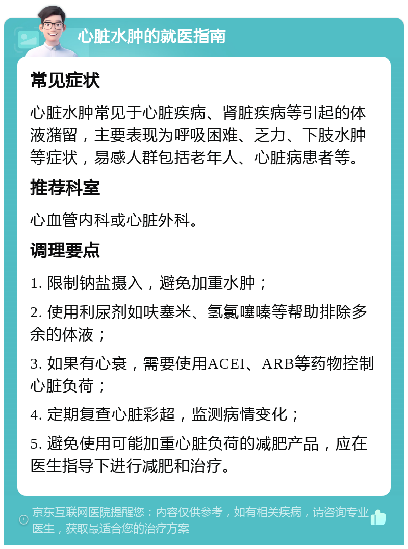 心脏水肿的就医指南 常见症状 心脏水肿常见于心脏疾病、肾脏疾病等引起的体液潴留，主要表现为呼吸困难、乏力、下肢水肿等症状，易感人群包括老年人、心脏病患者等。 推荐科室 心血管内科或心脏外科。 调理要点 1. 限制钠盐摄入，避免加重水肿； 2. 使用利尿剂如呋塞米、氢氯噻嗪等帮助排除多余的体液； 3. 如果有心衰，需要使用ACEI、ARB等药物控制心脏负荷； 4. 定期复查心脏彩超，监测病情变化； 5. 避免使用可能加重心脏负荷的减肥产品，应在医生指导下进行减肥和治疗。