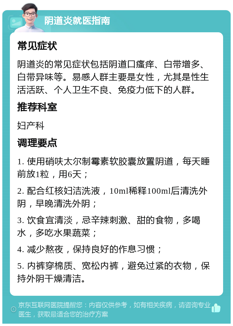 阴道炎就医指南 常见症状 阴道炎的常见症状包括阴道口瘙痒、白带增多、白带异味等。易感人群主要是女性，尤其是性生活活跃、个人卫生不良、免疫力低下的人群。 推荐科室 妇产科 调理要点 1. 使用硝呋太尔制霉素软胶囊放置阴道，每天睡前放1粒，用6天； 2. 配合红核妇洁洗液，10ml稀释100ml后清洗外阴，早晚清洗外阴； 3. 饮食宜清淡，忌辛辣刺激、甜的食物，多喝水，多吃水果蔬菜； 4. 减少熬夜，保持良好的作息习惯； 5. 内裤穿棉质、宽松内裤，避免过紧的衣物，保持外阴干燥清洁。