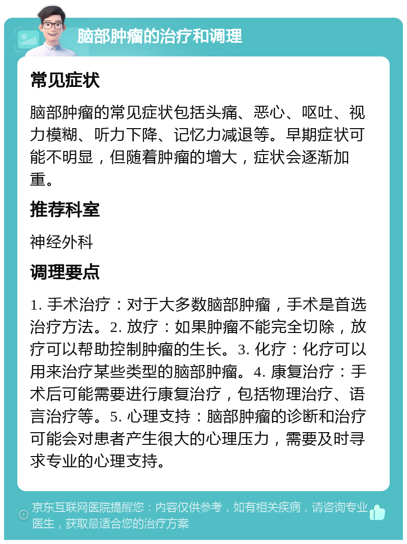 脑部肿瘤的治疗和调理 常见症状 脑部肿瘤的常见症状包括头痛、恶心、呕吐、视力模糊、听力下降、记忆力减退等。早期症状可能不明显，但随着肿瘤的增大，症状会逐渐加重。 推荐科室 神经外科 调理要点 1. 手术治疗：对于大多数脑部肿瘤，手术是首选治疗方法。2. 放疗：如果肿瘤不能完全切除，放疗可以帮助控制肿瘤的生长。3. 化疗：化疗可以用来治疗某些类型的脑部肿瘤。4. 康复治疗：手术后可能需要进行康复治疗，包括物理治疗、语言治疗等。5. 心理支持：脑部肿瘤的诊断和治疗可能会对患者产生很大的心理压力，需要及时寻求专业的心理支持。