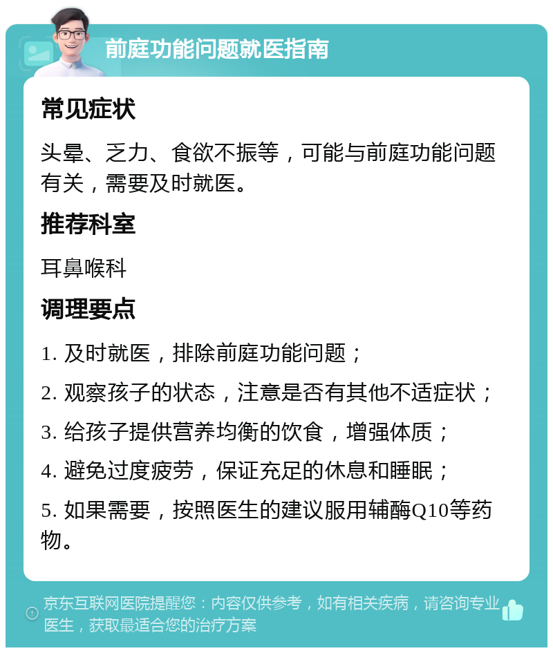 前庭功能问题就医指南 常见症状 头晕、乏力、食欲不振等，可能与前庭功能问题有关，需要及时就医。 推荐科室 耳鼻喉科 调理要点 1. 及时就医，排除前庭功能问题； 2. 观察孩子的状态，注意是否有其他不适症状； 3. 给孩子提供营养均衡的饮食，增强体质； 4. 避免过度疲劳，保证充足的休息和睡眠； 5. 如果需要，按照医生的建议服用辅酶Q10等药物。