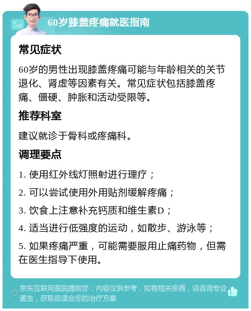 60岁膝盖疼痛就医指南 常见症状 60岁的男性出现膝盖疼痛可能与年龄相关的关节退化、肾虚等因素有关。常见症状包括膝盖疼痛、僵硬、肿胀和活动受限等。 推荐科室 建议就诊于骨科或疼痛科。 调理要点 1. 使用红外线灯照射进行理疗； 2. 可以尝试使用外用贴剂缓解疼痛； 3. 饮食上注意补充钙质和维生素D； 4. 适当进行低强度的运动，如散步、游泳等； 5. 如果疼痛严重，可能需要服用止痛药物，但需在医生指导下使用。