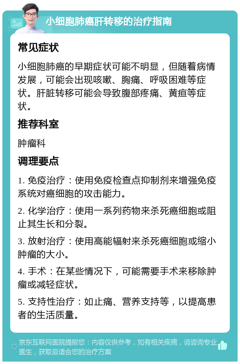 小细胞肺癌肝转移的治疗指南 常见症状 小细胞肺癌的早期症状可能不明显，但随着病情发展，可能会出现咳嗽、胸痛、呼吸困难等症状。肝脏转移可能会导致腹部疼痛、黄疸等症状。 推荐科室 肿瘤科 调理要点 1. 免疫治疗：使用免疫检查点抑制剂来增强免疫系统对癌细胞的攻击能力。 2. 化学治疗：使用一系列药物来杀死癌细胞或阻止其生长和分裂。 3. 放射治疗：使用高能辐射来杀死癌细胞或缩小肿瘤的大小。 4. 手术：在某些情况下，可能需要手术来移除肿瘤或减轻症状。 5. 支持性治疗：如止痛、营养支持等，以提高患者的生活质量。