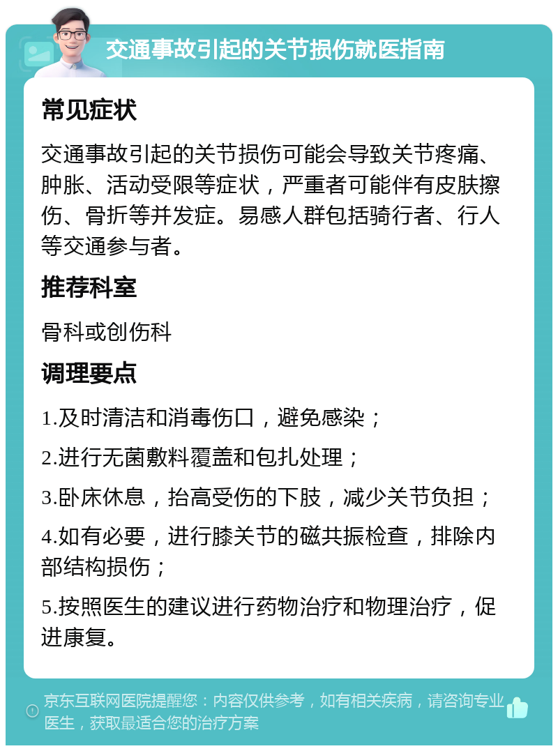 交通事故引起的关节损伤就医指南 常见症状 交通事故引起的关节损伤可能会导致关节疼痛、肿胀、活动受限等症状，严重者可能伴有皮肤擦伤、骨折等并发症。易感人群包括骑行者、行人等交通参与者。 推荐科室 骨科或创伤科 调理要点 1.及时清洁和消毒伤口，避免感染； 2.进行无菌敷料覆盖和包扎处理； 3.卧床休息，抬高受伤的下肢，减少关节负担； 4.如有必要，进行膝关节的磁共振检查，排除内部结构损伤； 5.按照医生的建议进行药物治疗和物理治疗，促进康复。