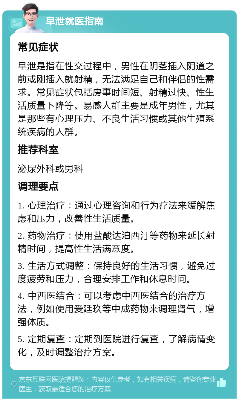 早泄就医指南 常见症状 早泄是指在性交过程中，男性在阴茎插入阴道之前或刚插入就射精，无法满足自己和伴侣的性需求。常见症状包括房事时间短、射精过快、性生活质量下降等。易感人群主要是成年男性，尤其是那些有心理压力、不良生活习惯或其他生殖系统疾病的人群。 推荐科室 泌尿外科或男科 调理要点 1. 心理治疗：通过心理咨询和行为疗法来缓解焦虑和压力，改善性生活质量。 2. 药物治疗：使用盐酸达泊西汀等药物来延长射精时间，提高性生活满意度。 3. 生活方式调整：保持良好的生活习惯，避免过度疲劳和压力，合理安排工作和休息时间。 4. 中西医结合：可以考虑中西医结合的治疗方法，例如使用爱廷玖等中成药物来调理肾气，增强体质。 5. 定期复查：定期到医院进行复查，了解病情变化，及时调整治疗方案。