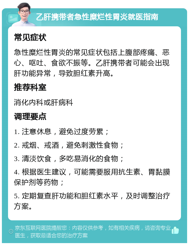 乙肝携带者急性糜烂性胃炎就医指南 常见症状 急性糜烂性胃炎的常见症状包括上腹部疼痛、恶心、呕吐、食欲不振等。乙肝携带者可能会出现肝功能异常，导致胆红素升高。 推荐科室 消化内科或肝病科 调理要点 1. 注意休息，避免过度劳累； 2. 戒烟、戒酒，避免刺激性食物； 3. 清淡饮食，多吃易消化的食物； 4. 根据医生建议，可能需要服用抗生素、胃黏膜保护剂等药物； 5. 定期复查肝功能和胆红素水平，及时调整治疗方案。