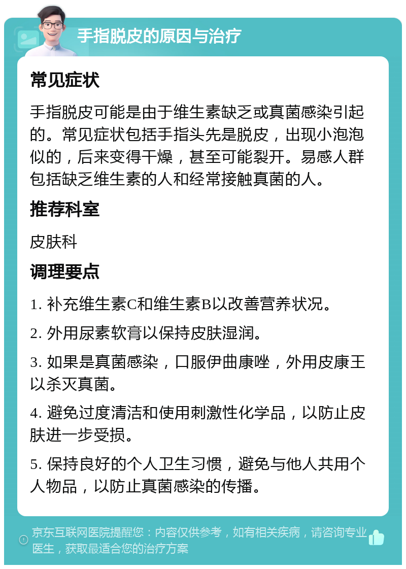 手指脱皮的原因与治疗 常见症状 手指脱皮可能是由于维生素缺乏或真菌感染引起的。常见症状包括手指头先是脱皮，出现小泡泡似的，后来变得干燥，甚至可能裂开。易感人群包括缺乏维生素的人和经常接触真菌的人。 推荐科室 皮肤科 调理要点 1. 补充维生素C和维生素B以改善营养状况。 2. 外用尿素软膏以保持皮肤湿润。 3. 如果是真菌感染，口服伊曲康唑，外用皮康王以杀灭真菌。 4. 避免过度清洁和使用刺激性化学品，以防止皮肤进一步受损。 5. 保持良好的个人卫生习惯，避免与他人共用个人物品，以防止真菌感染的传播。