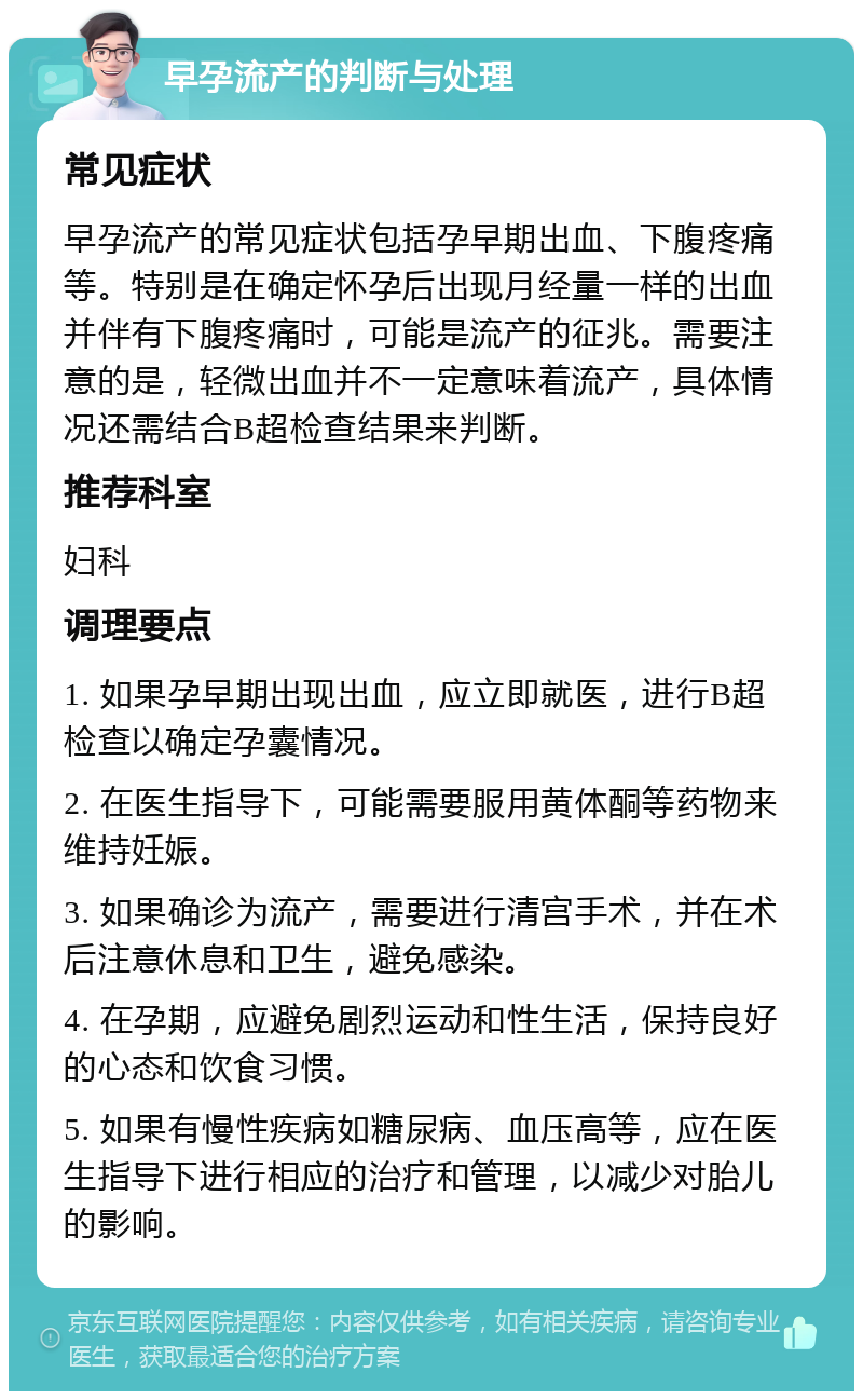 早孕流产的判断与处理 常见症状 早孕流产的常见症状包括孕早期出血、下腹疼痛等。特别是在确定怀孕后出现月经量一样的出血并伴有下腹疼痛时，可能是流产的征兆。需要注意的是，轻微出血并不一定意味着流产，具体情况还需结合B超检查结果来判断。 推荐科室 妇科 调理要点 1. 如果孕早期出现出血，应立即就医，进行B超检查以确定孕囊情况。 2. 在医生指导下，可能需要服用黄体酮等药物来维持妊娠。 3. 如果确诊为流产，需要进行清宫手术，并在术后注意休息和卫生，避免感染。 4. 在孕期，应避免剧烈运动和性生活，保持良好的心态和饮食习惯。 5. 如果有慢性疾病如糖尿病、血压高等，应在医生指导下进行相应的治疗和管理，以减少对胎儿的影响。