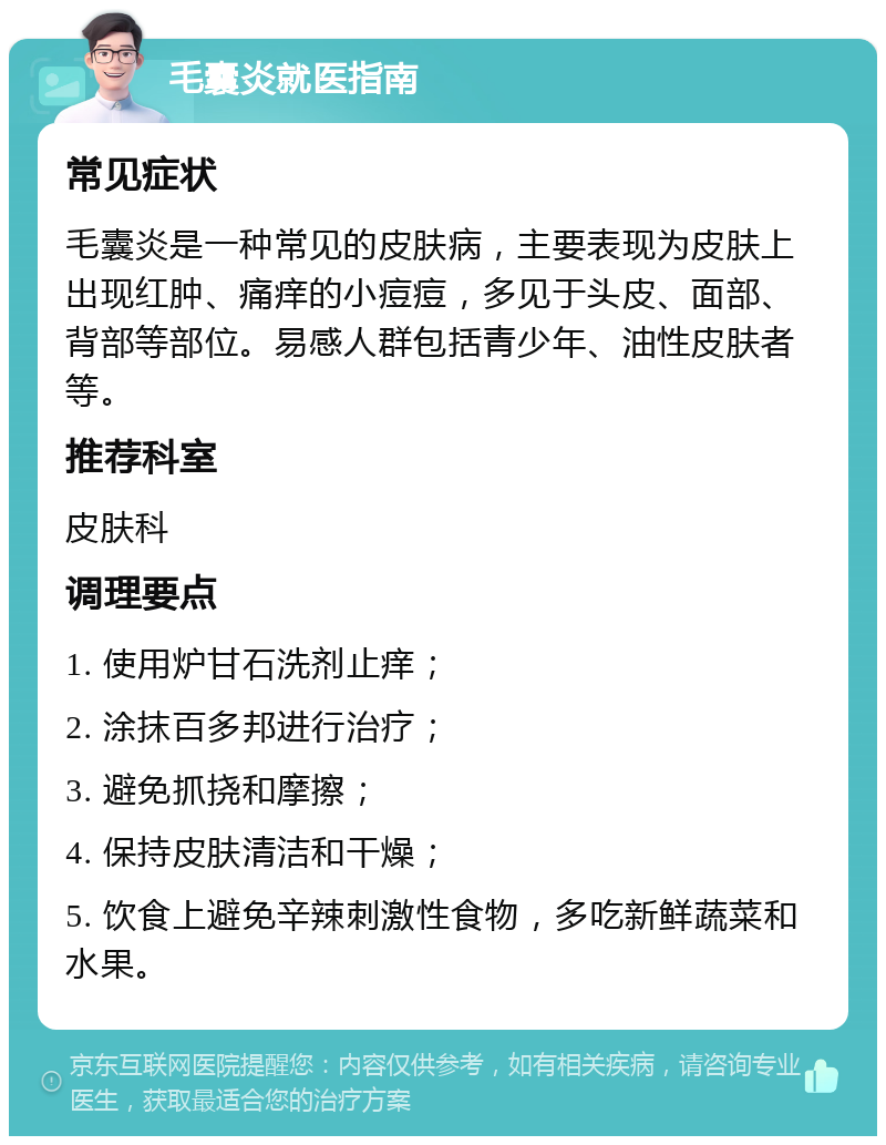 毛囊炎就医指南 常见症状 毛囊炎是一种常见的皮肤病，主要表现为皮肤上出现红肿、痛痒的小痘痘，多见于头皮、面部、背部等部位。易感人群包括青少年、油性皮肤者等。 推荐科室 皮肤科 调理要点 1. 使用炉甘石洗剂止痒； 2. 涂抹百多邦进行治疗； 3. 避免抓挠和摩擦； 4. 保持皮肤清洁和干燥； 5. 饮食上避免辛辣刺激性食物，多吃新鲜蔬菜和水果。