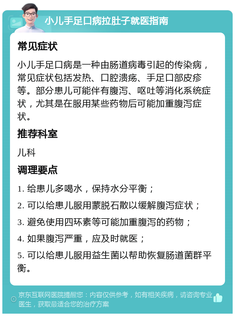 小儿手足口病拉肚子就医指南 常见症状 小儿手足口病是一种由肠道病毒引起的传染病，常见症状包括发热、口腔溃疡、手足口部皮疹等。部分患儿可能伴有腹泻、呕吐等消化系统症状，尤其是在服用某些药物后可能加重腹泻症状。 推荐科室 儿科 调理要点 1. 给患儿多喝水，保持水分平衡； 2. 可以给患儿服用蒙脱石散以缓解腹泻症状； 3. 避免使用四环素等可能加重腹泻的药物； 4. 如果腹泻严重，应及时就医； 5. 可以给患儿服用益生菌以帮助恢复肠道菌群平衡。