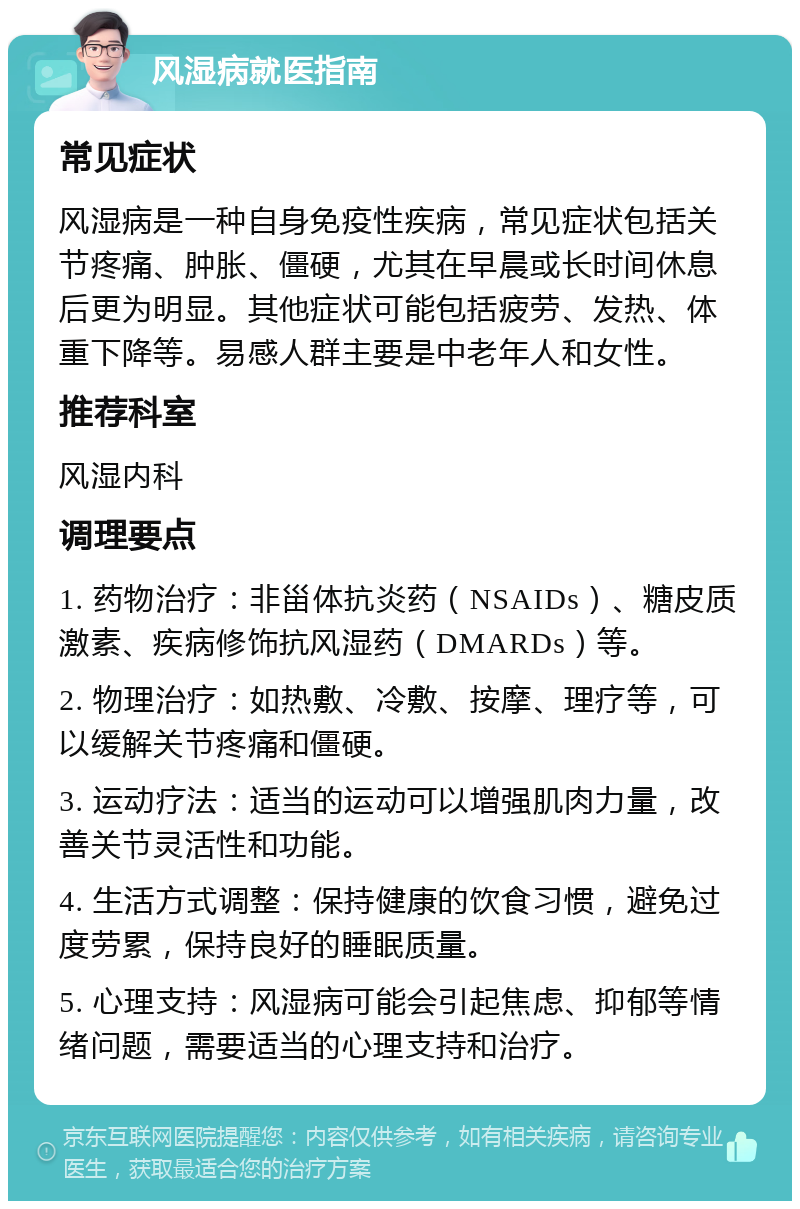 风湿病就医指南 常见症状 风湿病是一种自身免疫性疾病，常见症状包括关节疼痛、肿胀、僵硬，尤其在早晨或长时间休息后更为明显。其他症状可能包括疲劳、发热、体重下降等。易感人群主要是中老年人和女性。 推荐科室 风湿内科 调理要点 1. 药物治疗：非甾体抗炎药（NSAIDs）、糖皮质激素、疾病修饰抗风湿药（DMARDs）等。 2. 物理治疗：如热敷、冷敷、按摩、理疗等，可以缓解关节疼痛和僵硬。 3. 运动疗法：适当的运动可以增强肌肉力量，改善关节灵活性和功能。 4. 生活方式调整：保持健康的饮食习惯，避免过度劳累，保持良好的睡眠质量。 5. 心理支持：风湿病可能会引起焦虑、抑郁等情绪问题，需要适当的心理支持和治疗。