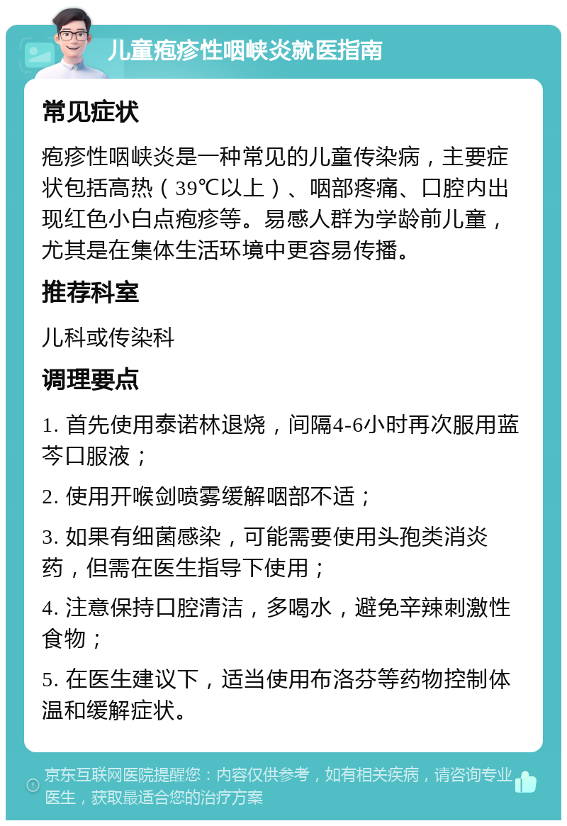 儿童疱疹性咽峡炎就医指南 常见症状 疱疹性咽峡炎是一种常见的儿童传染病，主要症状包括高热（39℃以上）、咽部疼痛、口腔内出现红色小白点疱疹等。易感人群为学龄前儿童，尤其是在集体生活环境中更容易传播。 推荐科室 儿科或传染科 调理要点 1. 首先使用泰诺林退烧，间隔4-6小时再次服用蓝芩口服液； 2. 使用开喉剑喷雾缓解咽部不适； 3. 如果有细菌感染，可能需要使用头孢类消炎药，但需在医生指导下使用； 4. 注意保持口腔清洁，多喝水，避免辛辣刺激性食物； 5. 在医生建议下，适当使用布洛芬等药物控制体温和缓解症状。