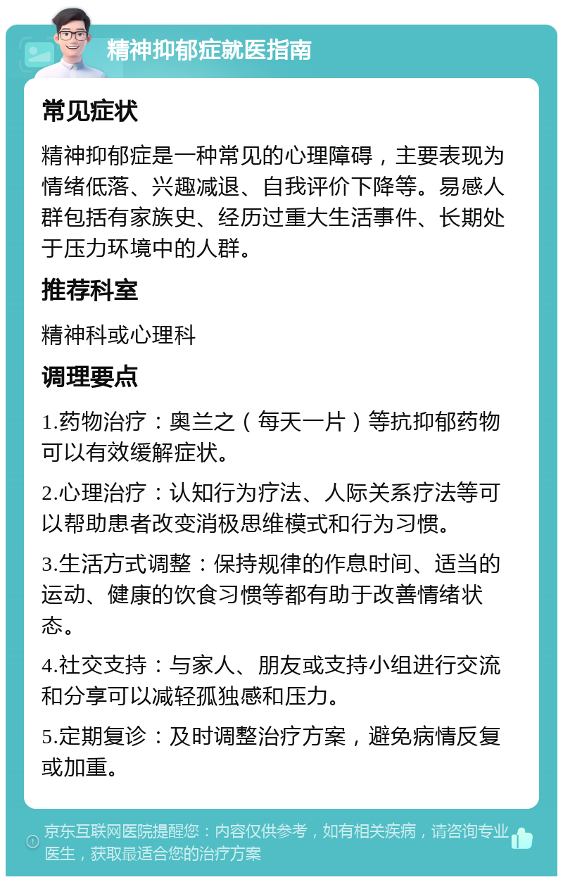 精神抑郁症就医指南 常见症状 精神抑郁症是一种常见的心理障碍，主要表现为情绪低落、兴趣减退、自我评价下降等。易感人群包括有家族史、经历过重大生活事件、长期处于压力环境中的人群。 推荐科室 精神科或心理科 调理要点 1.药物治疗：奥兰之（每天一片）等抗抑郁药物可以有效缓解症状。 2.心理治疗：认知行为疗法、人际关系疗法等可以帮助患者改变消极思维模式和行为习惯。 3.生活方式调整：保持规律的作息时间、适当的运动、健康的饮食习惯等都有助于改善情绪状态。 4.社交支持：与家人、朋友或支持小组进行交流和分享可以减轻孤独感和压力。 5.定期复诊：及时调整治疗方案，避免病情反复或加重。