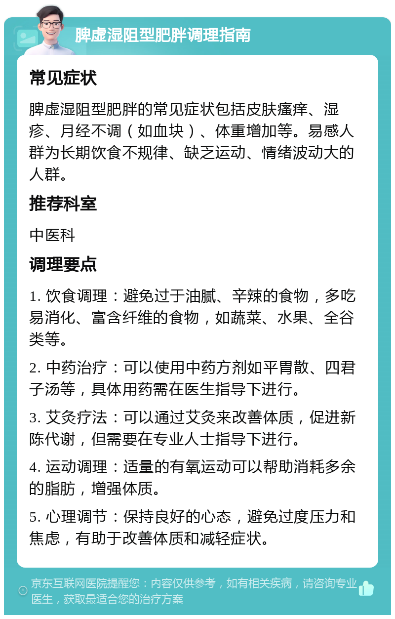 脾虚湿阻型肥胖调理指南 常见症状 脾虚湿阻型肥胖的常见症状包括皮肤瘙痒、湿疹、月经不调（如血块）、体重增加等。易感人群为长期饮食不规律、缺乏运动、情绪波动大的人群。 推荐科室 中医科 调理要点 1. 饮食调理：避免过于油腻、辛辣的食物，多吃易消化、富含纤维的食物，如蔬菜、水果、全谷类等。 2. 中药治疗：可以使用中药方剂如平胃散、四君子汤等，具体用药需在医生指导下进行。 3. 艾灸疗法：可以通过艾灸来改善体质，促进新陈代谢，但需要在专业人士指导下进行。 4. 运动调理：适量的有氧运动可以帮助消耗多余的脂肪，增强体质。 5. 心理调节：保持良好的心态，避免过度压力和焦虑，有助于改善体质和减轻症状。