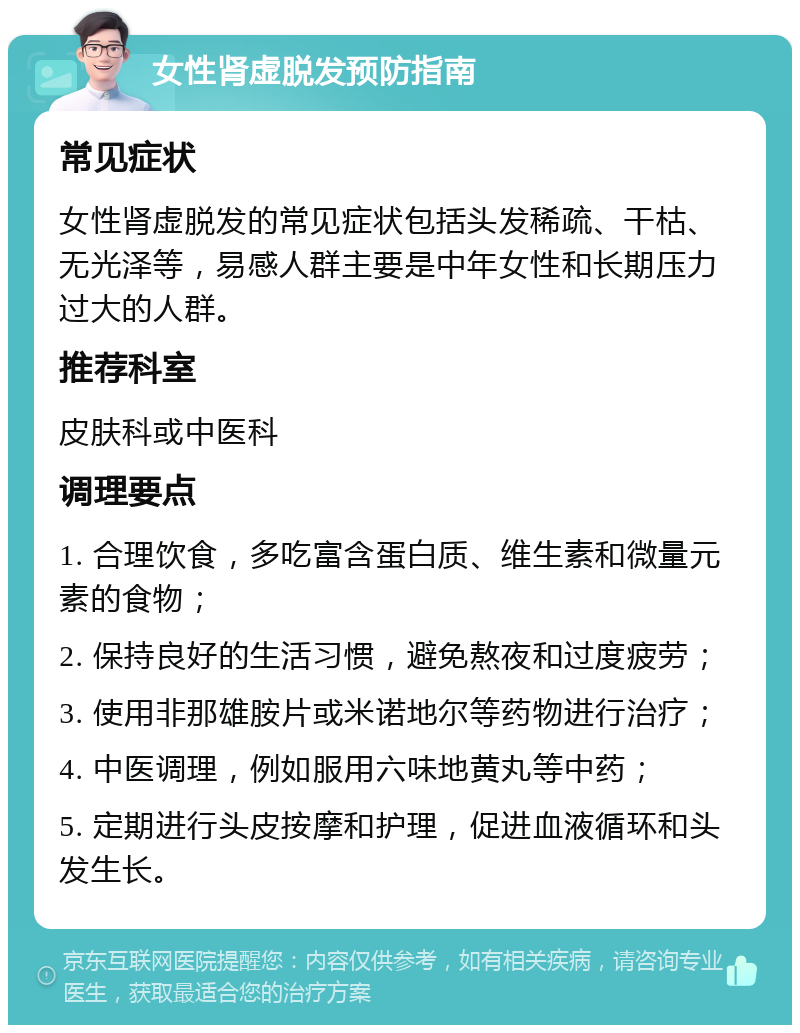 女性肾虚脱发预防指南 常见症状 女性肾虚脱发的常见症状包括头发稀疏、干枯、无光泽等，易感人群主要是中年女性和长期压力过大的人群。 推荐科室 皮肤科或中医科 调理要点 1. 合理饮食，多吃富含蛋白质、维生素和微量元素的食物； 2. 保持良好的生活习惯，避免熬夜和过度疲劳； 3. 使用非那雄胺片或米诺地尔等药物进行治疗； 4. 中医调理，例如服用六味地黄丸等中药； 5. 定期进行头皮按摩和护理，促进血液循环和头发生长。