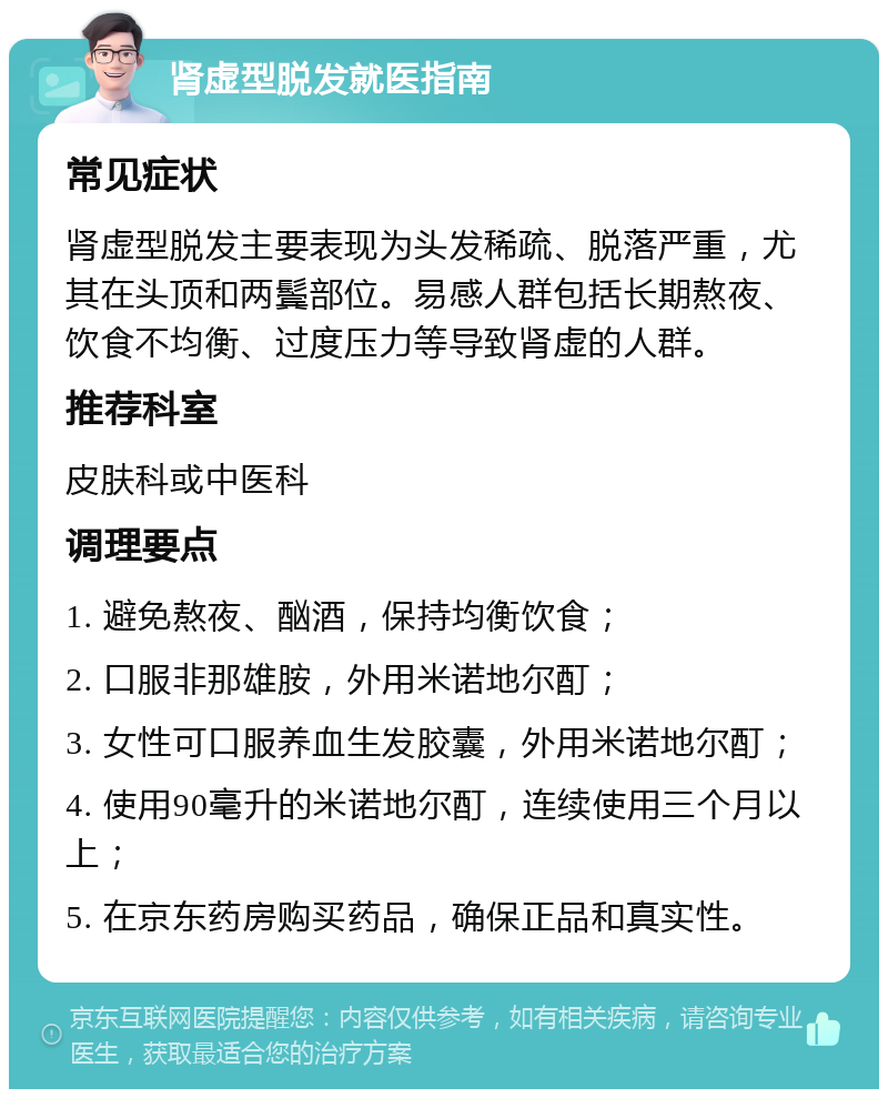 肾虚型脱发就医指南 常见症状 肾虚型脱发主要表现为头发稀疏、脱落严重，尤其在头顶和两鬓部位。易感人群包括长期熬夜、饮食不均衡、过度压力等导致肾虚的人群。 推荐科室 皮肤科或中医科 调理要点 1. 避免熬夜、酗酒，保持均衡饮食； 2. 口服非那雄胺，外用米诺地尔酊； 3. 女性可口服养血生发胶囊，外用米诺地尔酊； 4. 使用90毫升的米诺地尔酊，连续使用三个月以上； 5. 在京东药房购买药品，确保正品和真实性。