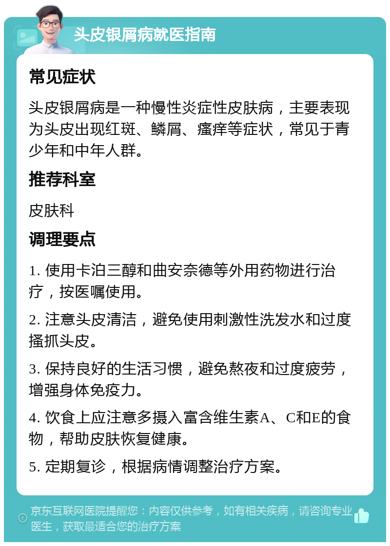 头皮银屑病就医指南 常见症状 头皮银屑病是一种慢性炎症性皮肤病，主要表现为头皮出现红斑、鳞屑、瘙痒等症状，常见于青少年和中年人群。 推荐科室 皮肤科 调理要点 1. 使用卡泊三醇和曲安奈德等外用药物进行治疗，按医嘱使用。 2. 注意头皮清洁，避免使用刺激性洗发水和过度搔抓头皮。 3. 保持良好的生活习惯，避免熬夜和过度疲劳，增强身体免疫力。 4. 饮食上应注意多摄入富含维生素A、C和E的食物，帮助皮肤恢复健康。 5. 定期复诊，根据病情调整治疗方案。