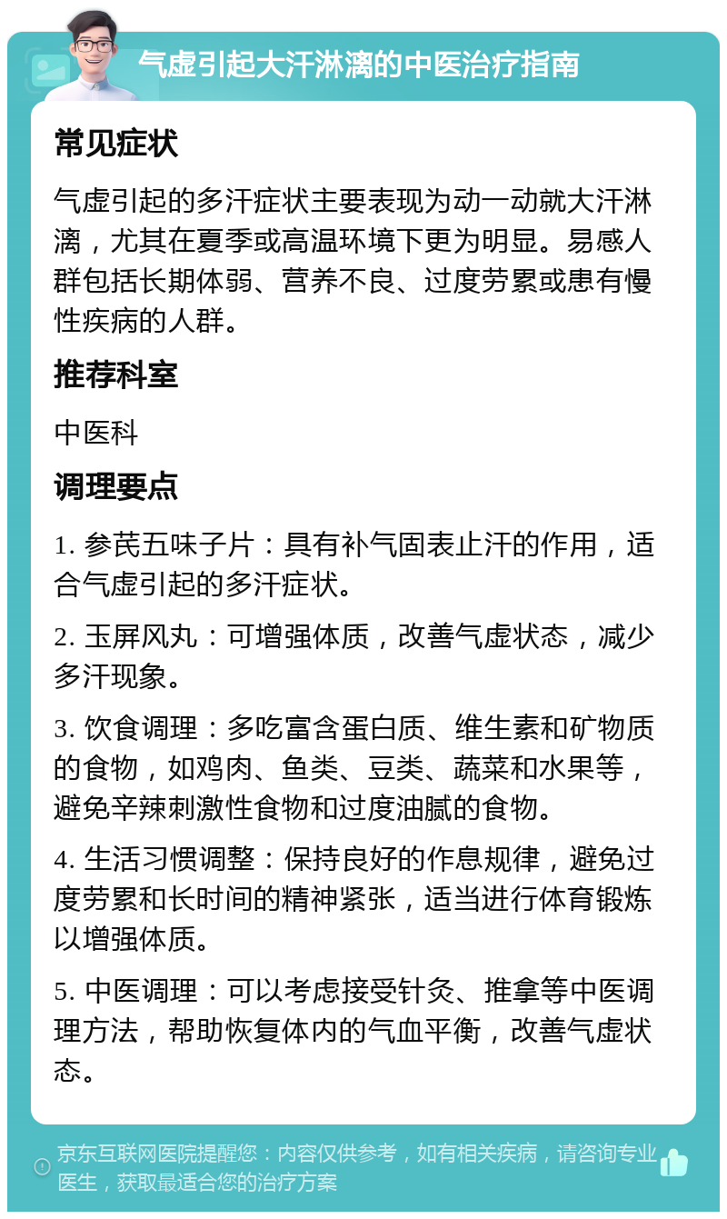 气虚引起大汗淋漓的中医治疗指南 常见症状 气虚引起的多汗症状主要表现为动一动就大汗淋漓，尤其在夏季或高温环境下更为明显。易感人群包括长期体弱、营养不良、过度劳累或患有慢性疾病的人群。 推荐科室 中医科 调理要点 1. 参芪五味子片：具有补气固表止汗的作用，适合气虚引起的多汗症状。 2. 玉屏风丸：可增强体质，改善气虚状态，减少多汗现象。 3. 饮食调理：多吃富含蛋白质、维生素和矿物质的食物，如鸡肉、鱼类、豆类、蔬菜和水果等，避免辛辣刺激性食物和过度油腻的食物。 4. 生活习惯调整：保持良好的作息规律，避免过度劳累和长时间的精神紧张，适当进行体育锻炼以增强体质。 5. 中医调理：可以考虑接受针灸、推拿等中医调理方法，帮助恢复体内的气血平衡，改善气虚状态。