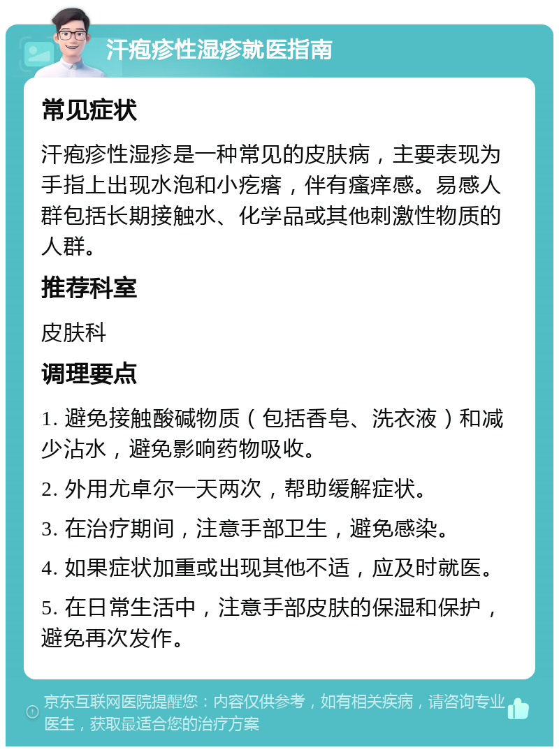 汗疱疹性湿疹就医指南 常见症状 汗疱疹性湿疹是一种常见的皮肤病，主要表现为手指上出现水泡和小疙瘩，伴有瘙痒感。易感人群包括长期接触水、化学品或其他刺激性物质的人群。 推荐科室 皮肤科 调理要点 1. 避免接触酸碱物质（包括香皂、洗衣液）和减少沾水，避免影响药物吸收。 2. 外用尤卓尔一天两次，帮助缓解症状。 3. 在治疗期间，注意手部卫生，避免感染。 4. 如果症状加重或出现其他不适，应及时就医。 5. 在日常生活中，注意手部皮肤的保湿和保护，避免再次发作。