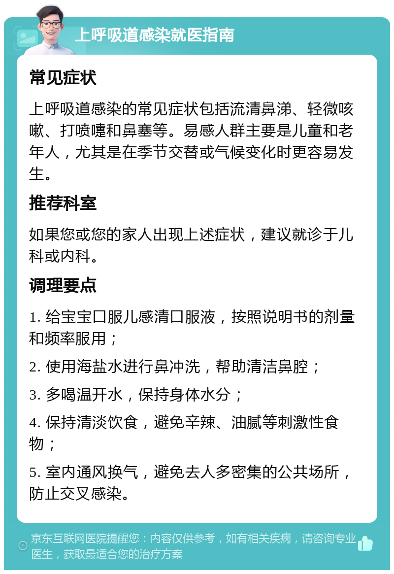 上呼吸道感染就医指南 常见症状 上呼吸道感染的常见症状包括流清鼻涕、轻微咳嗽、打喷嚏和鼻塞等。易感人群主要是儿童和老年人，尤其是在季节交替或气候变化时更容易发生。 推荐科室 如果您或您的家人出现上述症状，建议就诊于儿科或内科。 调理要点 1. 给宝宝口服儿感清口服液，按照说明书的剂量和频率服用； 2. 使用海盐水进行鼻冲洗，帮助清洁鼻腔； 3. 多喝温开水，保持身体水分； 4. 保持清淡饮食，避免辛辣、油腻等刺激性食物； 5. 室内通风换气，避免去人多密集的公共场所，防止交叉感染。