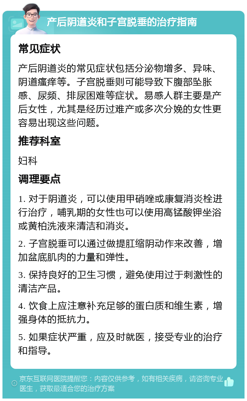 产后阴道炎和子宫脱垂的治疗指南 常见症状 产后阴道炎的常见症状包括分泌物增多、异味、阴道瘙痒等。子宫脱垂则可能导致下腹部坠胀感、尿频、排尿困难等症状。易感人群主要是产后女性，尤其是经历过难产或多次分娩的女性更容易出现这些问题。 推荐科室 妇科 调理要点 1. 对于阴道炎，可以使用甲硝唑或康复消炎栓进行治疗，哺乳期的女性也可以使用高锰酸钾坐浴或黄柏洗液来清洁和消炎。 2. 子宫脱垂可以通过做提肛缩阴动作来改善，增加盆底肌肉的力量和弹性。 3. 保持良好的卫生习惯，避免使用过于刺激性的清洁产品。 4. 饮食上应注意补充足够的蛋白质和维生素，增强身体的抵抗力。 5. 如果症状严重，应及时就医，接受专业的治疗和指导。