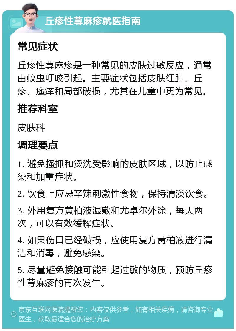 丘疹性荨麻疹就医指南 常见症状 丘疹性荨麻疹是一种常见的皮肤过敏反应，通常由蚊虫叮咬引起。主要症状包括皮肤红肿、丘疹、瘙痒和局部破损，尤其在儿童中更为常见。 推荐科室 皮肤科 调理要点 1. 避免搔抓和烫洗受影响的皮肤区域，以防止感染和加重症状。 2. 饮食上应忌辛辣刺激性食物，保持清淡饮食。 3. 外用复方黄柏液湿敷和尤卓尔外涂，每天两次，可以有效缓解症状。 4. 如果伤口已经破损，应使用复方黄柏液进行清洁和消毒，避免感染。 5. 尽量避免接触可能引起过敏的物质，预防丘疹性荨麻疹的再次发生。